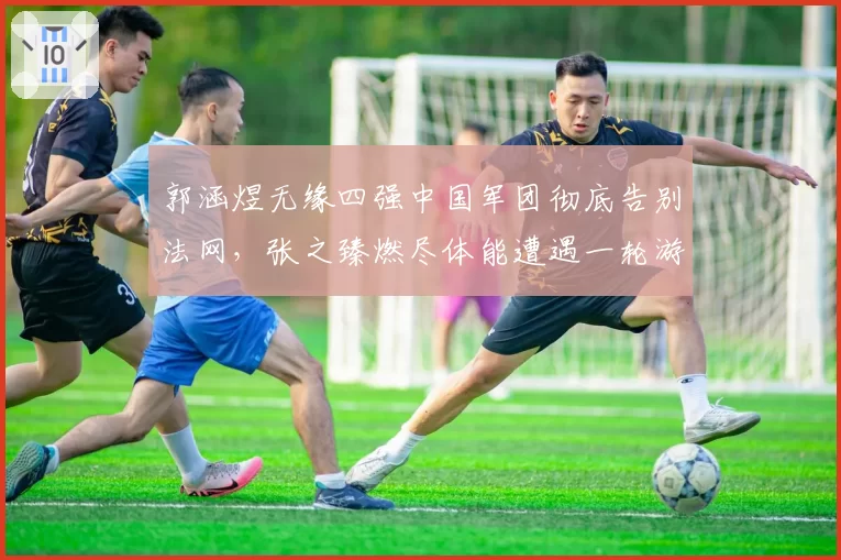 郭涵煜无缘四强中国军团彻底告别法网，张之臻燃尽体能遭遇一轮游