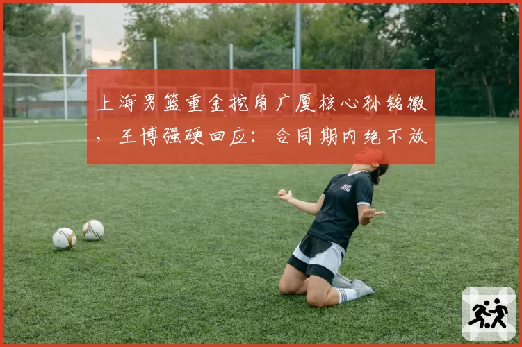 上海男篮重金挖角广厦核心孙铭徽,王博强硬回应:合同期内绝不放人