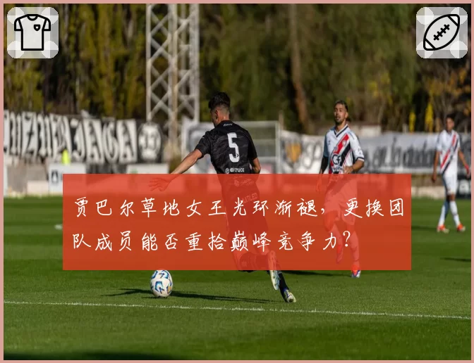 贾巴尔草地女王光环渐褪,更换团队成员能否重拾巅峰竞争力?