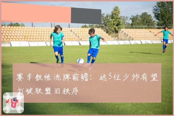 赛季教练洗牌前瞻：这5位少帅有望打破联盟旧秩序