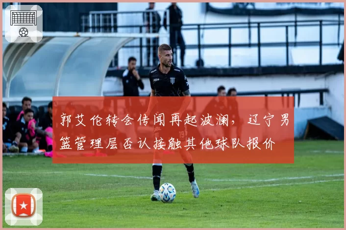 郭艾伦转会传闻再起波澜,辽宁男篮管理层否认接触其他球队报价
