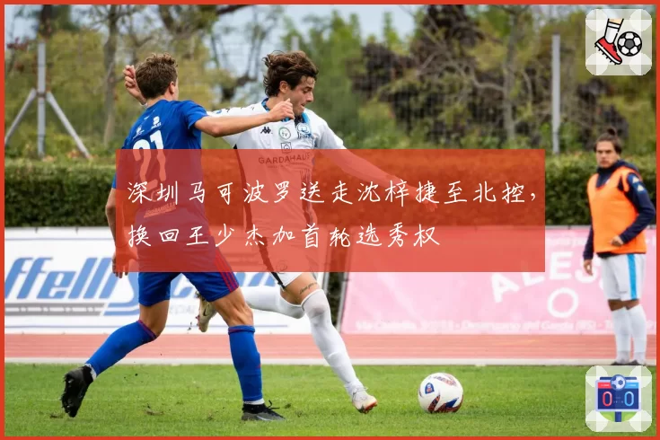 深圳马可波罗送走沈梓捷至北控，换回王少杰加首轮选秀权