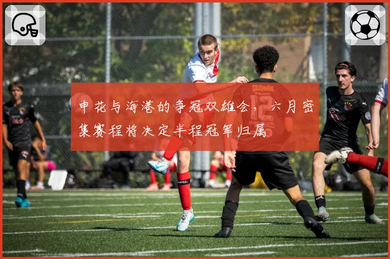 申花与海港的争冠双雄会,六月密集赛程将决定半程冠军归属