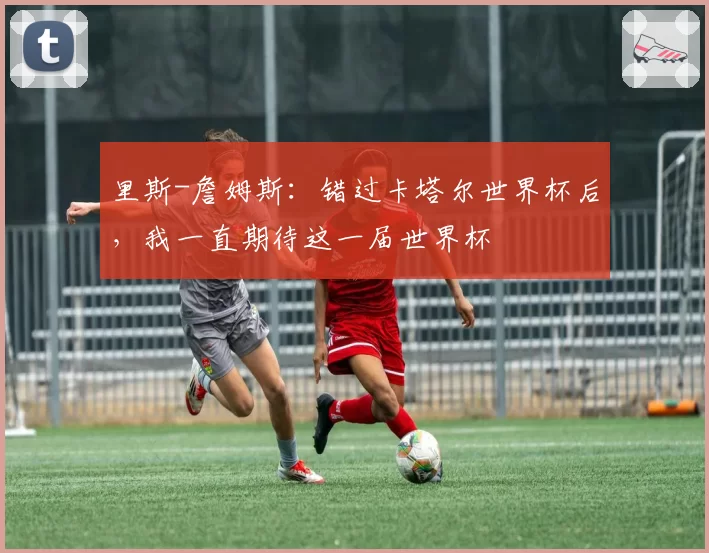 里斯-詹姆斯:错过卡塔尔世界杯后,我一直期待这一届世界杯