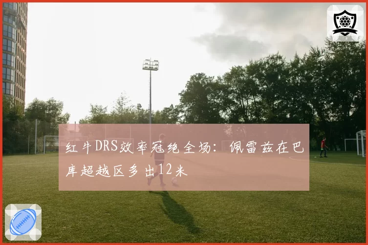 红牛DRS效率冠绝全场：佩雷兹在巴库超越区多出12米