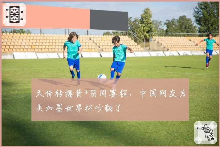 天价转播费+阴间赛程，中国网友为美加墨世界杯吵翻了