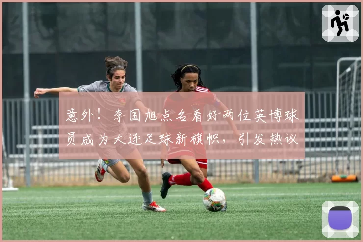 意外!李国旭点名看好两位英博球员成为大连足球新旗帜,引发热议