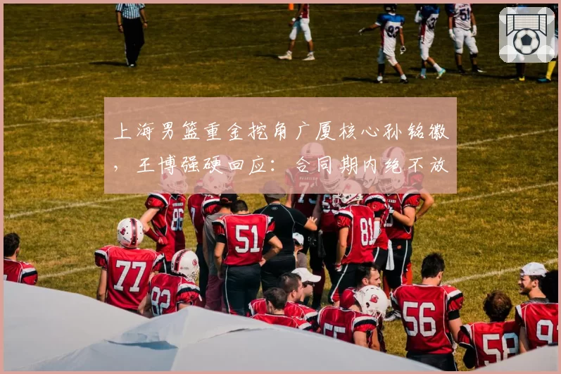 上海男篮重金挖角广厦核心孙铭徽,王博强硬回应:合同期内绝不放人