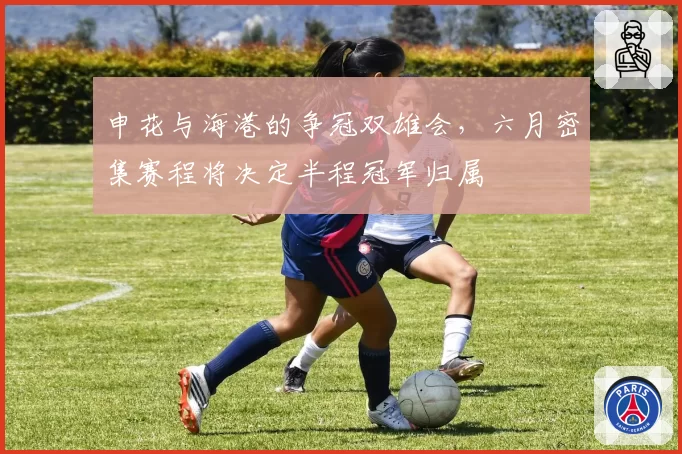 申花与海港的争冠双雄会,六月密集赛程将决定半程冠军归属