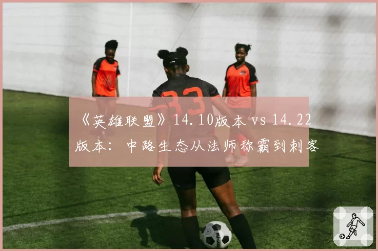 《英雄联盟》14.10版本 vs 14.22版本：中路生态从法师称霸到刺客回归的两年变迁