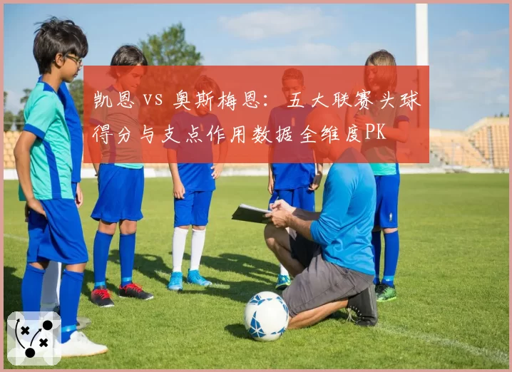 凯恩 vs 奥斯梅恩：五大联赛头球得分与支点作用数据全维度PK