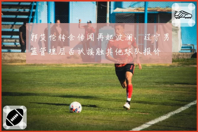 郭艾伦转会传闻再起波澜,辽宁男篮管理层否认接触其他球队报价