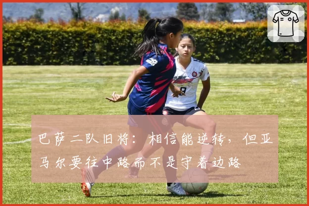 巴萨二队旧将:相信能逆转,但亚马尔要往中路而不是守着边路