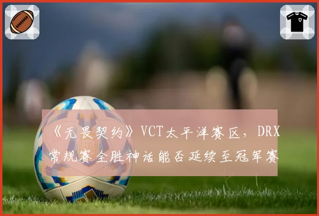 《无畏契约》VCT太平洋赛区,DRX常规赛全胜神话能否延续至冠军赛?
