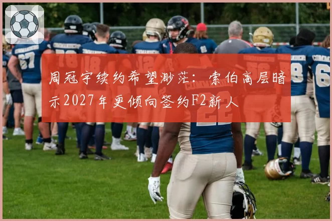 周冠宇续约希望渺茫：索伯高层暗示2027年更倾向签约F2新人