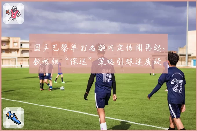 国乒巴黎单打名额内定传闻再起，教练组“保送”策略引球迷质疑