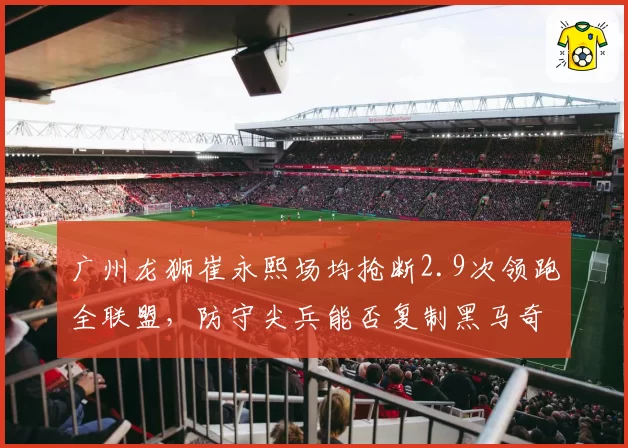 广州龙狮崔永熙场均抢断2.9次领跑全联盟,防守尖兵能否复制黑马奇迹