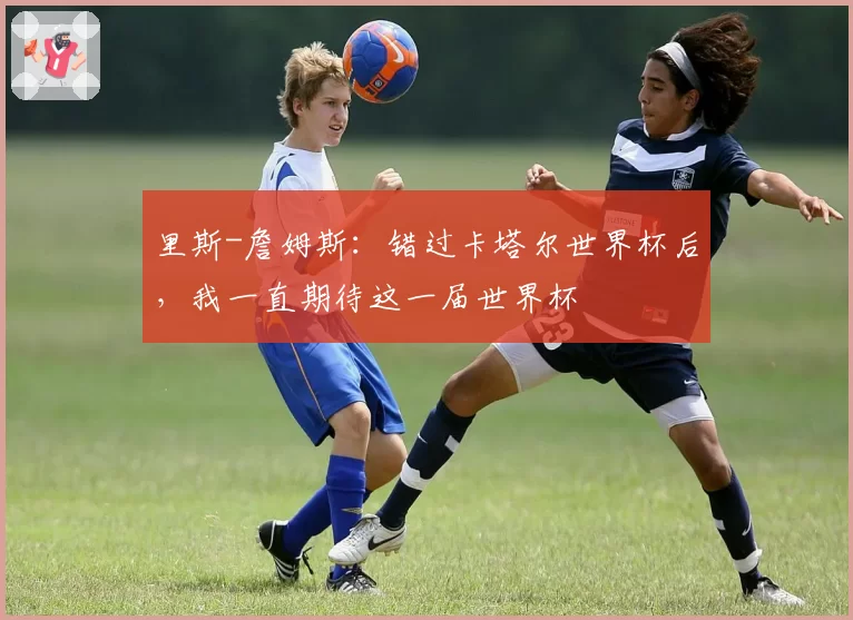 里斯-詹姆斯:错过卡塔尔世界杯后,我一直期待这一届世界杯