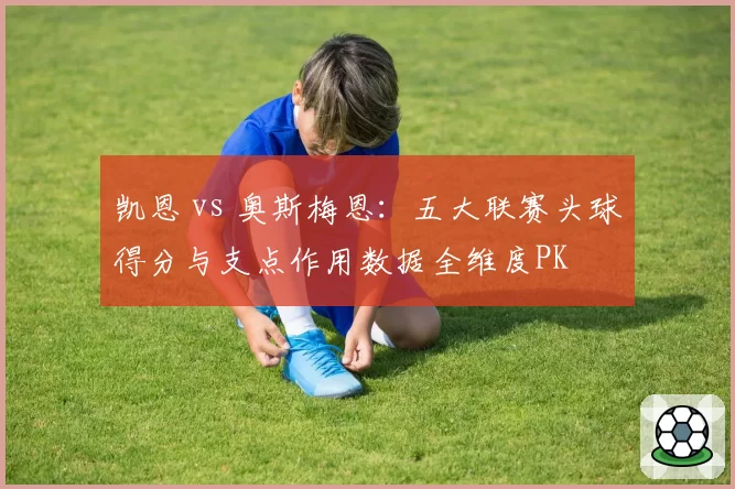 凯恩 vs 奥斯梅恩:五大联赛头球得分与支点作用数据全维度PK