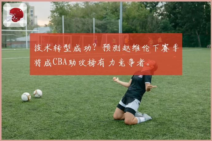 技术转型成功？预测赵维伦下赛季将成CBA助攻榜有力竞争者。
