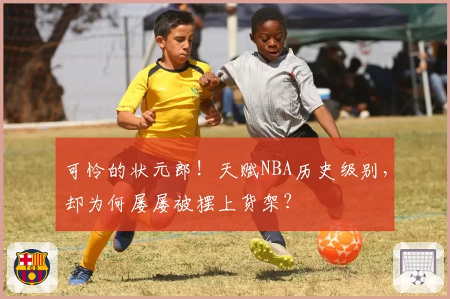 可怜的状元郎！天赋NBA历史级别，却为何屡屡被摆上货架？