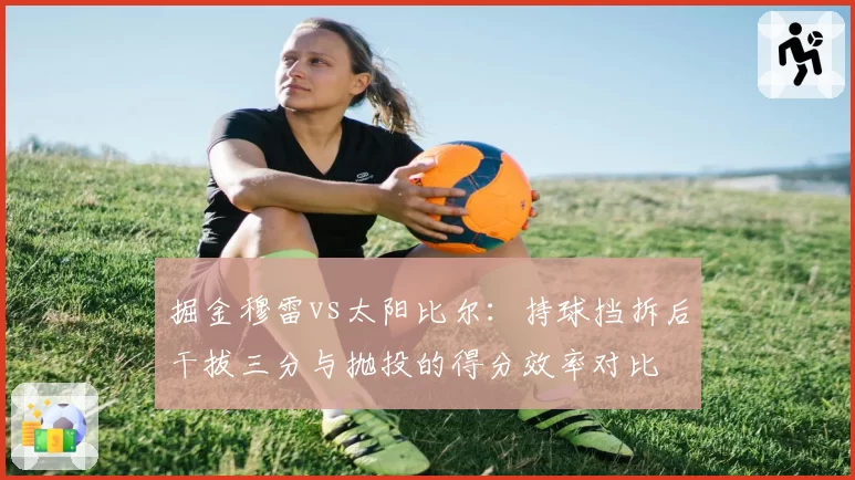 掘金穆雷vs太阳比尔：持球挡拆后干拔三分与抛投的得分效率对比