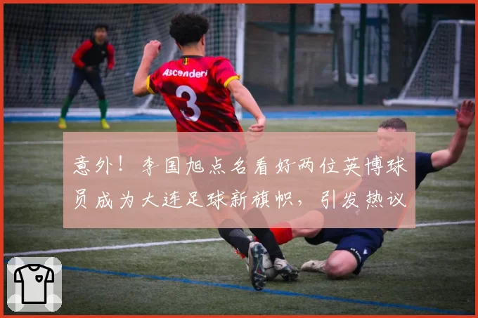 意外！李国旭点名看好两位英博球员成为大连足球新旗帜，引发热议