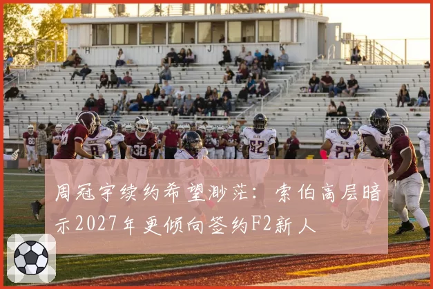 周冠宇续约希望渺茫:索伯高层暗示2027年更倾向签约F2新人