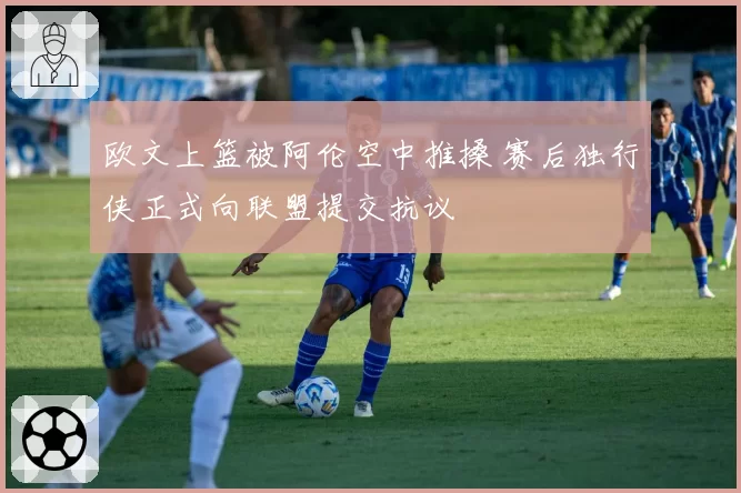 欧文上篮被阿伦空中推搡 赛后独行侠正式向联盟提交抗议