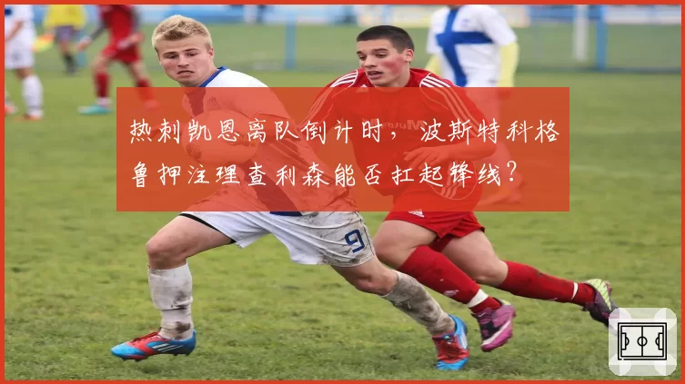 热刺凯恩离队倒计时,波斯特科格鲁押注理查利森能否扛起锋线?