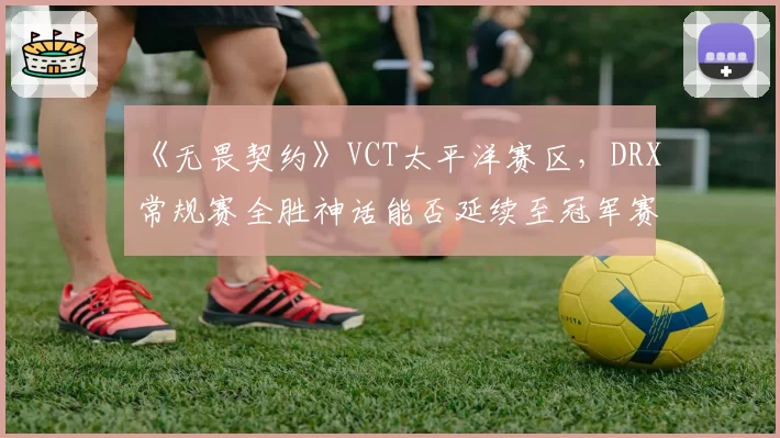 《无畏契约》VCT太平洋赛区,DRX常规赛全胜神话能否延续至冠军赛?