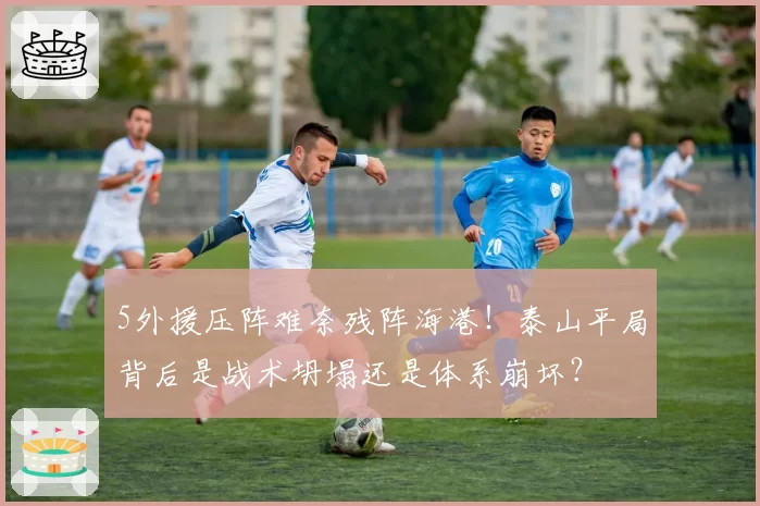 5外援压阵难奈残阵海港！泰山平局背后是战术坍塌还是体系崩坏？