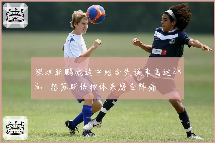 深圳新鹏城边中结合失误率高达28%,赫苏斯传控体系磨合阵痛