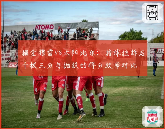 掘金穆雷vs太阳比尔：持球挡拆后干拔三分与抛投的得分效率对比