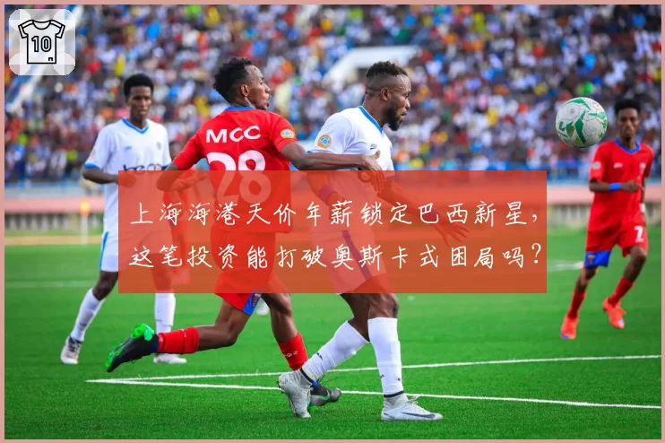 上海海港天价年薪锁定巴西新星，这笔投资能打破奥斯卡式困局吗？