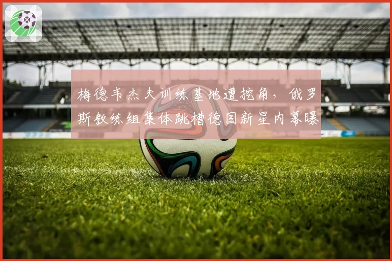 梅德韦杰夫训练基地遭挖角，俄罗斯教练组集体跳槽德国新星内幕曝光