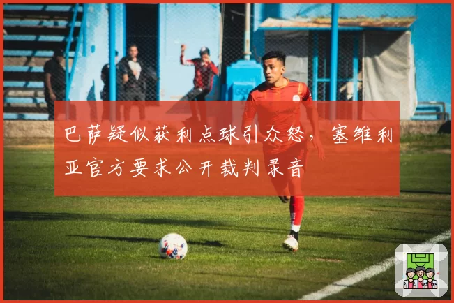 巴萨疑似获利点球引众怒,塞维利亚官方要求公开裁判录音