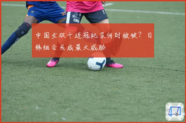 中国女双十连冠纪录何时被破?日韩组合或成最大威胁