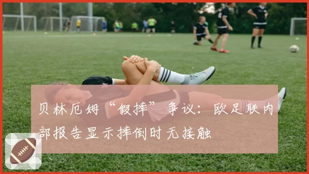 贝林厄姆“假摔”争议：欧足联内部报告显示摔倒时无接触