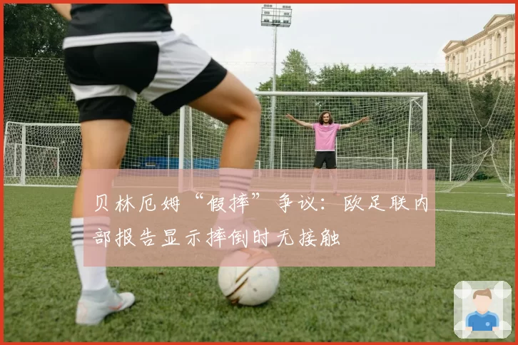 贝林厄姆“假摔”争议：欧足联内部报告显示摔倒时无接触